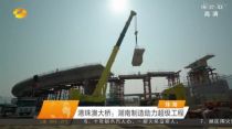 媒體聚焦！這家企業作為湖南製造主力軍 助建橋梁界的“珠穆朗瑪峰” 